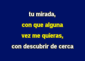 tu mirada,

con que alguna

vez me quieras,

con descubrir de cerca