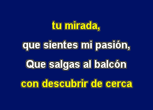 tu mirada,

que sientes mi pasic'm,

Que salgas al balcbn

con descubrir de cerca