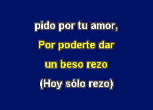 pido por tu amor,
Por poderte dar

un beso rezo

(Hoy sblo rezo)