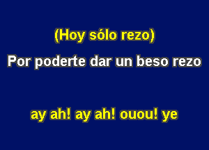 (Hoy sdlo rezo)

Por poderte dar un beso rezo

ay ah! ay ah! ouou! ye