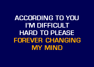 ACCORDING TO YOU
I'M DIFFICULT
HARD TO PLEASE
FOREVER CHANGING
MY MIND