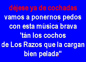 vamos a ponernos pedos
con esta musica brava
'tan los cochos
de Los Razos que la cargan
bien pelada