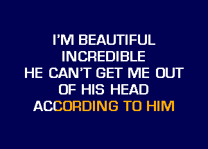 I'M BEAUTIFUL
INCREDIBLE
HE CAN'T GET ME OUT
OF HIS HEAD
ACCORDING TO HIM