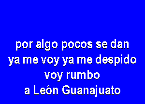 por algo pocos se dan

ya me voy ya me despido
voy rumbo
a Lec'm Guanajuato