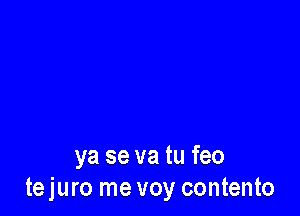 ya se va tu feo
tejuro me voy contento