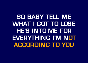 SO BABY TELL ME
WHAT I GOT TO LOSE
HE'S INTO ME FOR
EVERYTHING I'M NOT
ACCORDING TO YOU