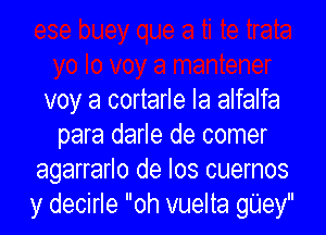 voy a cortarle Ia alfalfa

para darle de comer
agarrarlo de los cuernos
y decirle oh vuelta gUey