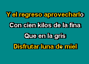 Y el regreso aprovecharlo

Con cien kilos de la fma

Que en la gris

Disfrutar luna dew miel