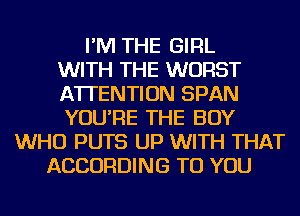 I'M THE GIRL
WITH THE WORST
ATTENTION SPAN
YOU'RE THE BOY
WHO PUTS UP WITH THAT
ACCORDING TO YOU