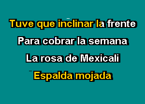 Tuve que inblinar la frente

Para cobrar Ia semana
La rosa de Mexicali

Espalda mojada