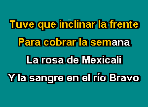 Tuve que inblinar la frente
Para cobrar la semana
La rosa de Mexicali

Y la sangre en el ria Bravo