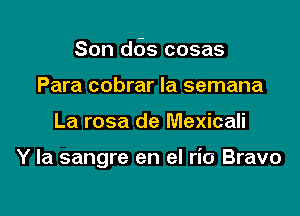 Son d6s cosas
Para cobrar Ia semana

La rosa de Mexicali

Y la sangre en el rio Bravo