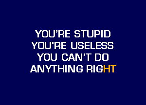 YOUPE STUPID
YOU'RE USELESS

YOU CAN'T DO
ANYTHING RIGHT