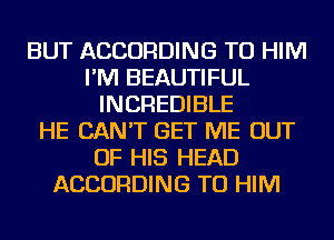 BUT ACCORDING TO HIM
I'M BEAUTIFUL
INCREDIBLE
HE CAN'T GET ME OUT
OF HIS HEAD
ACCORDING TO HIM