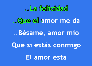 ..La felicidad
..Que el amor me da

..Be'same, amor mio

Que si estas conmigo

El amor esta