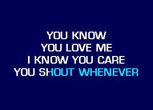 YOU KNOW
YOU LOVE ME
I KNOW YOU CARE
YOU SHOUT WHENEVER