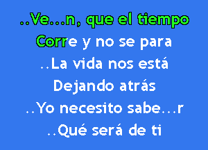 ..Ve...n, que el tiempo
Corre y no se para
..La Vida nos est6

Dejando atras
..Yo necesito sabe...r
..Qu sergi de ti