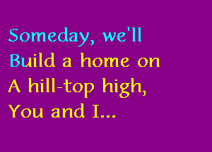 Someday, we'll
Build a home on

A hill-top high,

You and I...