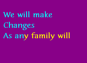 We will make
Changes

As any family will