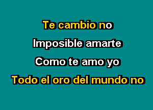 Te cambio no

lmposible amarte

Como te amo yo

Todo el oro del mundo no