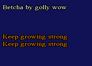 Betcha by golly wow

Keep growing strong
Keep growing strong