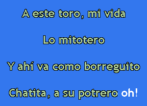 A este toro, mi Vida
Lo mitotero

Y ahi va como borreguito

Chatita, a su potrero oh!