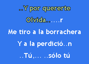 ..Y por quererte
Olvida ...... r

Me tiro a la borrachera

Y a la perdici6..n

..'ru, ..... sdlo tL'I