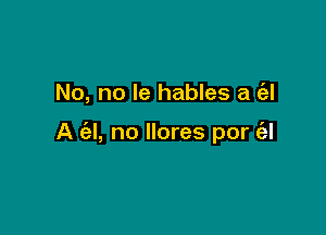 No, no le hables a c'el

A (al, no llores por (al