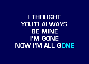 I THOUGHT
YOU'D ALWAYS
BE MINE

I'M GONE
NOW I'M ALL GONE