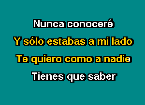 Nunca conocerie
Y sblo estabas a mi lado

Te quiero como a nadie

Tienes que saber