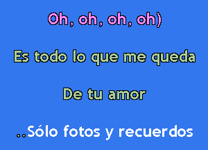 0h,oh,oh,oh)

Es todo lo que me queda

De tu amor

..56lo fotos y recuerdos