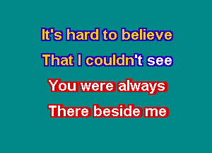 It's hard to believe

That I couldn't see

You were always

There beside me