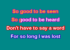 So good to be seen

80 good to be heard

Don't have to say a word

For so long I was lost