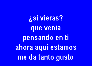 g,si vieras?
que venia

pensando en ti
ahora aqui estamos
me da tanto gusto