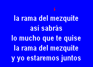 la rama del mezquite
asi sabras

Io mucho que te quise
Ia rama del mezquite
y yo estaremos juntos