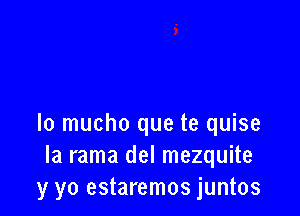 Io mucho que te quise
Ia rama del mezquite
y yo estaremos juntos