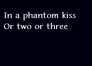 In a phantom kiss
Or two or three