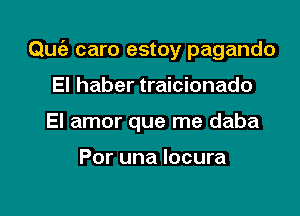 Qu6- caro estoy pagando

El haber traicionado
El amor que me daba

Por una Iocura