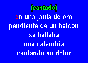 (cantado)

en una jaula de oro
pendiente de un balcbn

se hallaba
una calandria
cantando su dolor