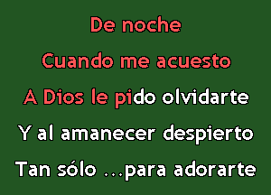 De noche
Cuando me acuesto
A Dios le pido olvidarte
Y al amanecer despierto

Tan sdlo ...para adorarte