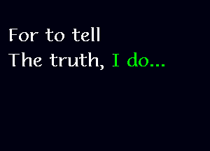 For to tell
The truth, I do...