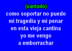 (cantado)

como soportar no puedo
mi tragedia y mi penar

en esta vieja cantina
yo me vengo
a emborrachar