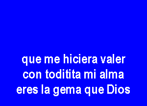 que me hiciera valer
con toditita mi alma
eres la gema que Dios