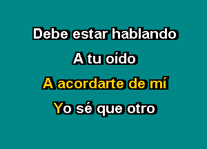 Debe estar hablando
A tu oido

A acordarte de mi

Yo se'z que otro