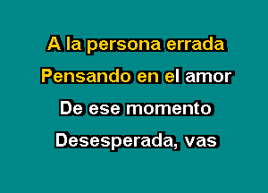 A la persona errada
Pensando en el amor

De ese momento

Desesperada, vas