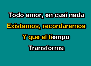 Todo amor, en casi nada

Existamos, recordaremos

Y que el tiempo

Transforma