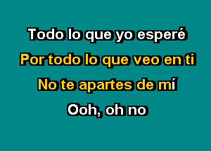 Todo lo que yo esperrfa

Por todo lo que veo en ti
No te apartes de mi
Ooh, oh no