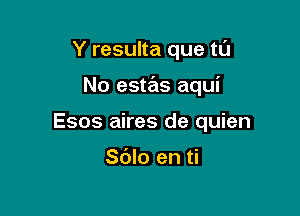 Y resulta que tu

No estas aqui

Esos aires de quien

Sdlo en ti