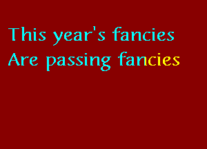 This year's fancies
Are passing fancies