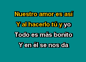 Nuestro amor es asi

Y al hacerlo t0 y yo

Todo es me'as bonito

Y en (el se nos da